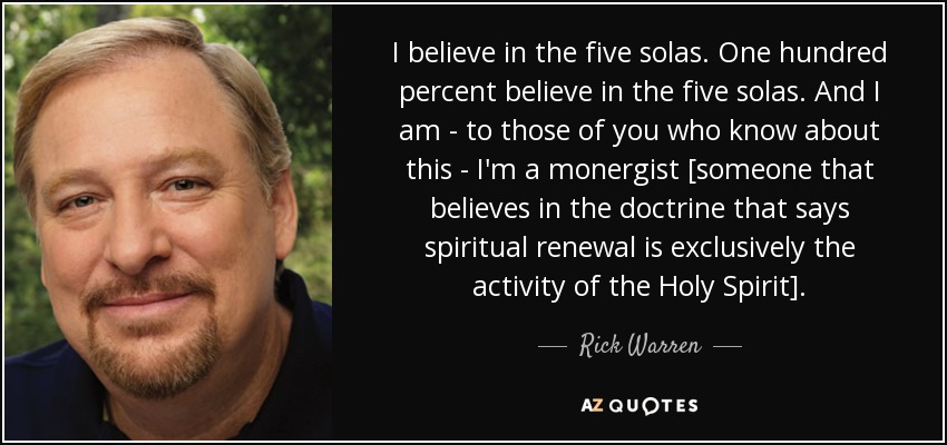 I believe in the five solas. One hundred percent believe in the five solas. And I am - to those of you who know about this - I'm a monergist [someone that believes in the doctrine that says spiritual renewal is exclusively the activity of the Holy Spirit]. - Rick Warren