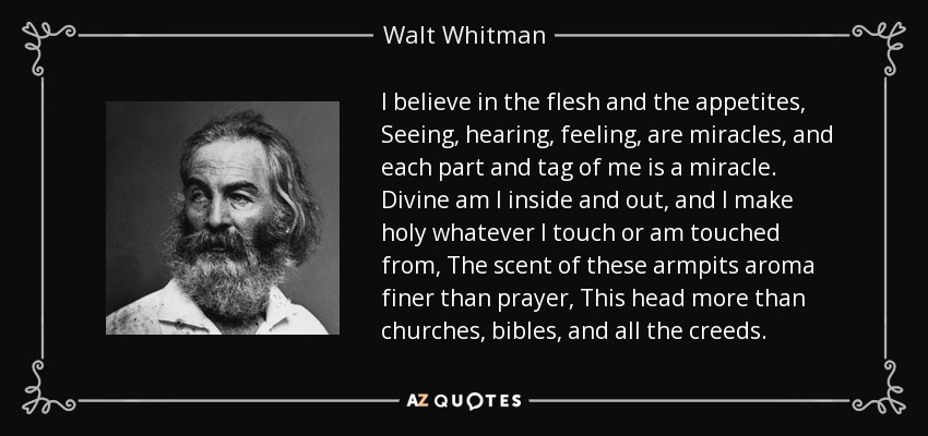 I believe in the flesh and the appetites, Seeing, hearing, feeling, are miracles, and each part and tag of me is a miracle. Divine am I inside and out, and I make holy whatever I touch or am touched from, The scent of these armpits aroma finer than prayer, This head more than churches, bibles, and all the creeds. - Walt Whitman