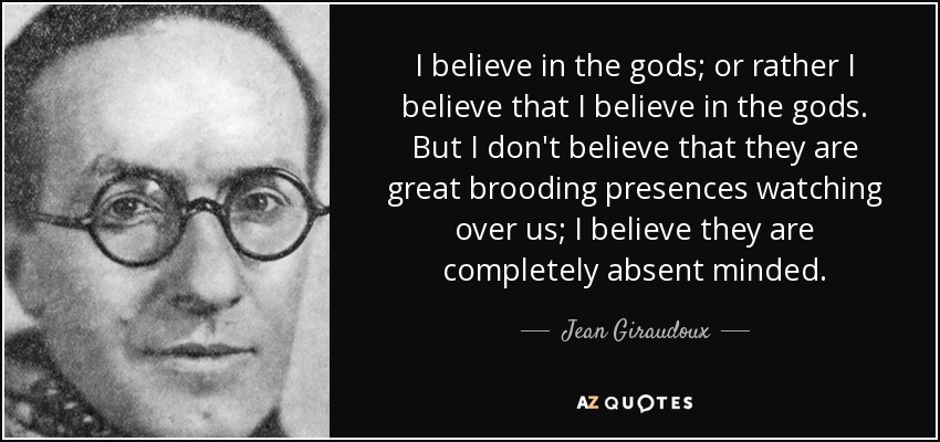 I believe in the gods; or rather I believe that I believe in the gods. But I don't believe that they are great brooding presences watching over us; I believe they are completely absent minded. - Jean Giraudoux