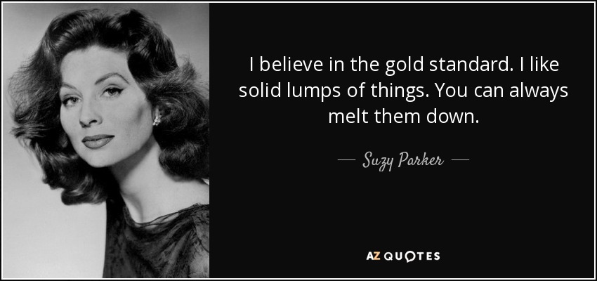 I believe in the gold standard. I like solid lumps of things. You can always melt them down. - Suzy Parker
