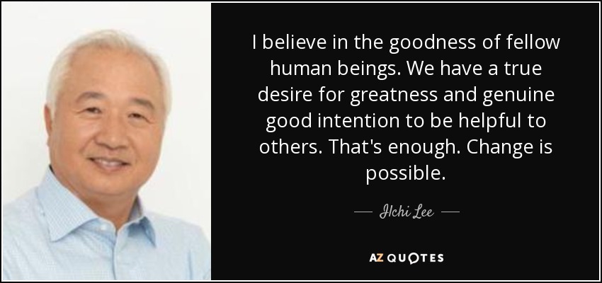 I believe in the goodness of fellow human beings. We have a true desire for greatness and genuine good intention to be helpful to others. That's enough. Change is possible. - Ilchi Lee