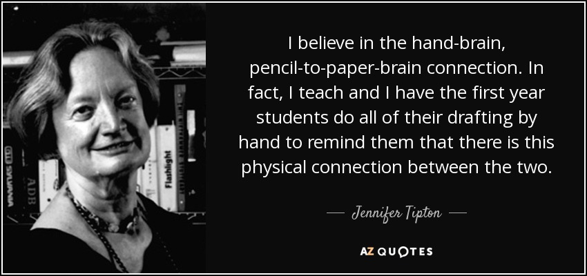 I believe in the hand-brain, pencil-to-paper-brain connection. In fact, I teach and I have the first year students do all of their drafting by hand to remind them that there is this physical connection between the two. - Jennifer Tipton