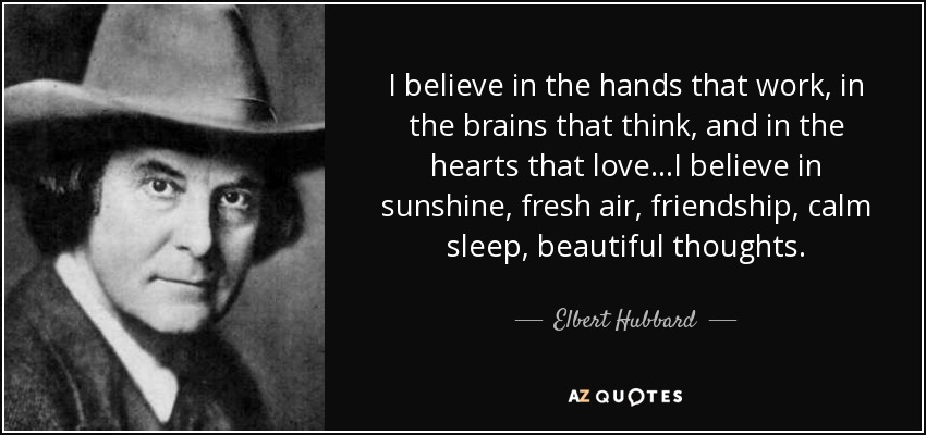 I believe in the hands that work, in the brains that think, and in the hearts that love...I believe in sunshine, fresh air, friendship, calm sleep, beautiful thoughts. - Elbert Hubbard