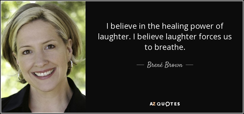 I believe in the healing power of laughter. I believe laughter forces us to breathe. - Brené Brown