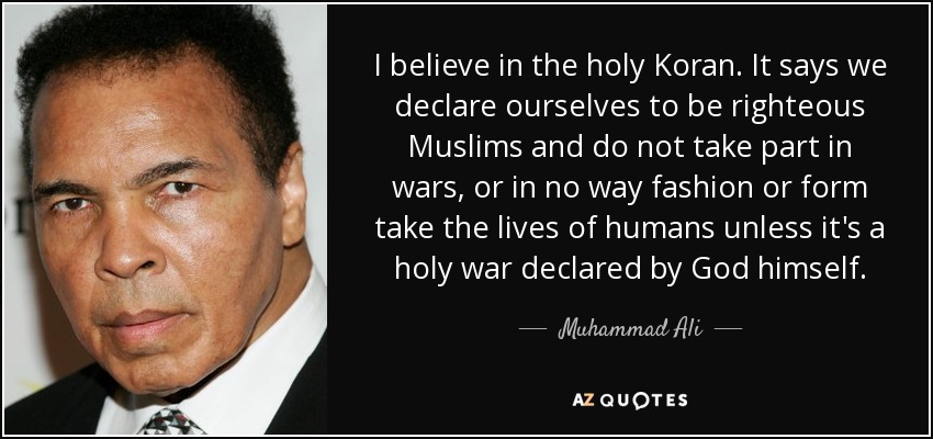 I believe in the holy Koran. It says we declare ourselves to be righteous Muslims and do not take part in wars, or in no way fashion or form take the lives of humans unless it's a holy war declared by God himself. - Muhammad Ali