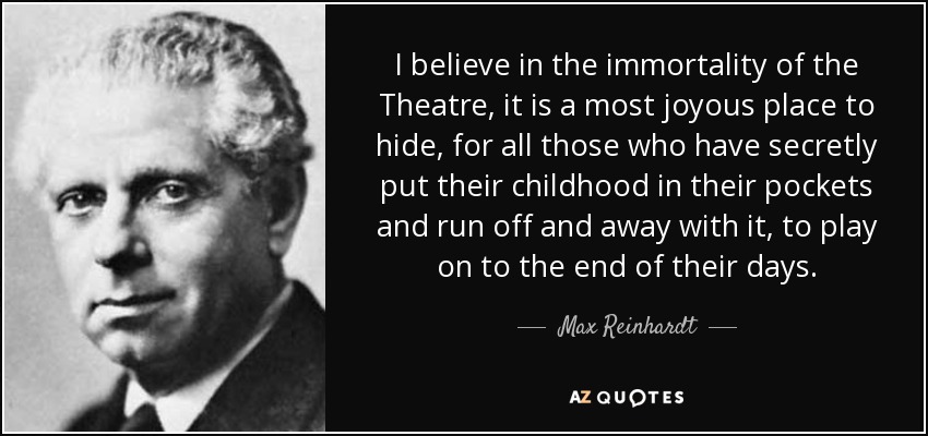I believe in the immortality of the Theatre, it is a most joyous place to hide, for all those who have secretly put their childhood in their pockets and run off and away with it, to play on to the end of their days. - Max Reinhardt
