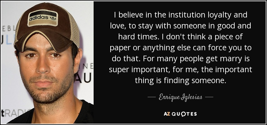 I believe in the institution loyalty and love, to stay with someone in good and hard times. I don't think a piece of paper or anything else can force you to do that. For many people get marry is super important, for me, the important thing is finding someone. - Enrique Iglesias