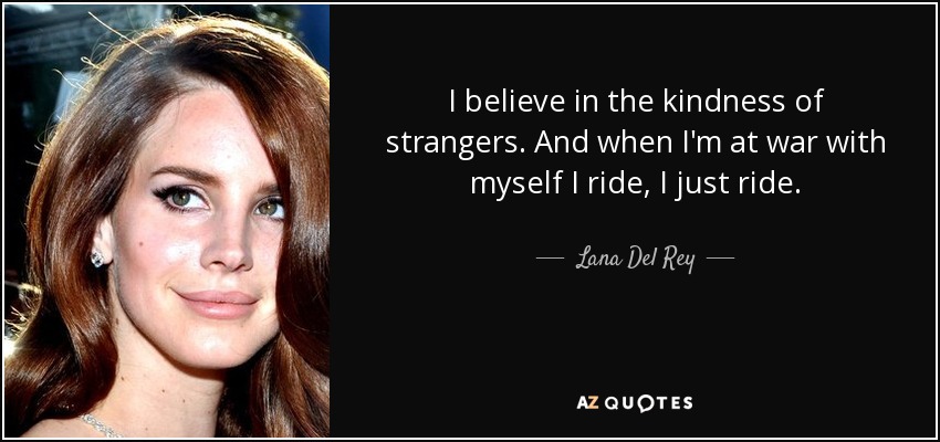 I believe in the kindness of strangers. And when I'm at war with myself I ride, I just ride. - Lana Del Rey