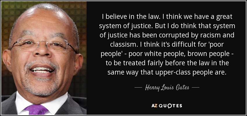 I believe in the law. I think we have a great system of justice. But I do think that system of justice has been corrupted by racism and classism. I think it's difficult for 'poor people' - poor white people, brown people - to be treated fairly before the law in the same way that upper-class people are. - Henry Louis Gates