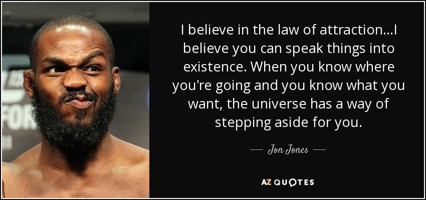 I believe in the law of attraction...I believe you can speak things into existence. When you know where you're going and you know what you want, the universe has a way of stepping aside for you. - Jon Jones