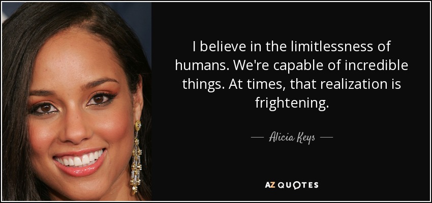 I believe in the limitlessness of humans. We're capable of incredible things. At times, that realization is frightening. - Alicia Keys