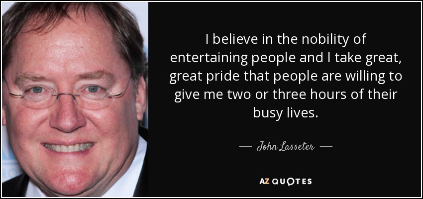 I believe in the nobility of entertaining people and I take great, great pride that people are willing to give me two or three hours of their busy lives. - John Lasseter