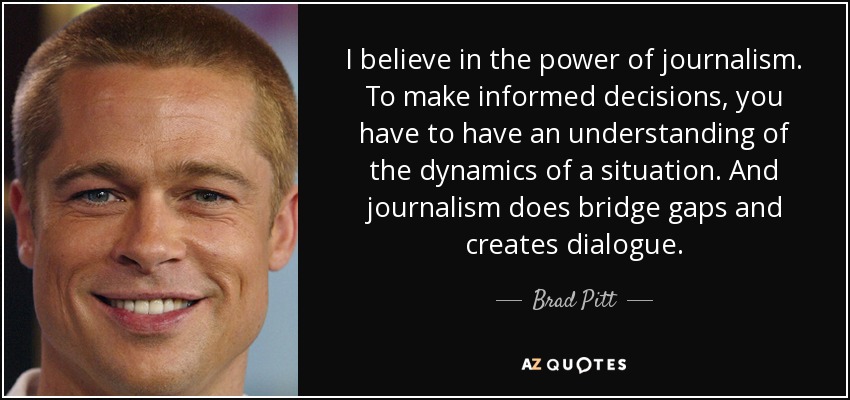 I believe in the power of journalism. To make informed decisions, you have to have an understanding of the dynamics of a situation. And journalism does bridge gaps and creates dialogue. - Brad Pitt