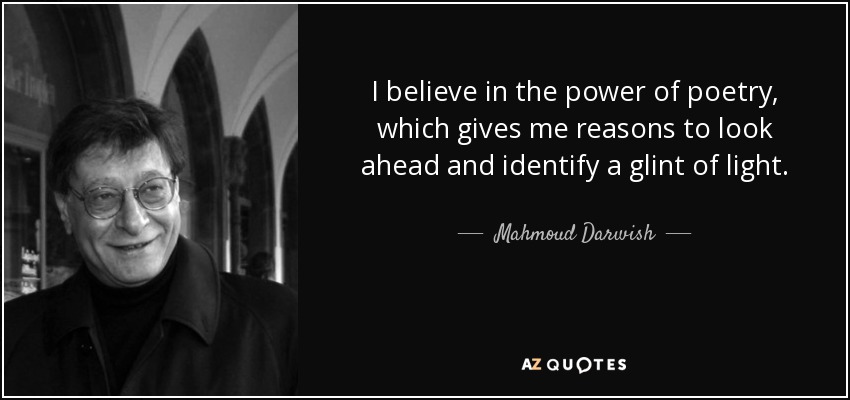 I believe in the power of poetry, which gives me reasons to look ahead and identify a glint of light. - Mahmoud Darwish