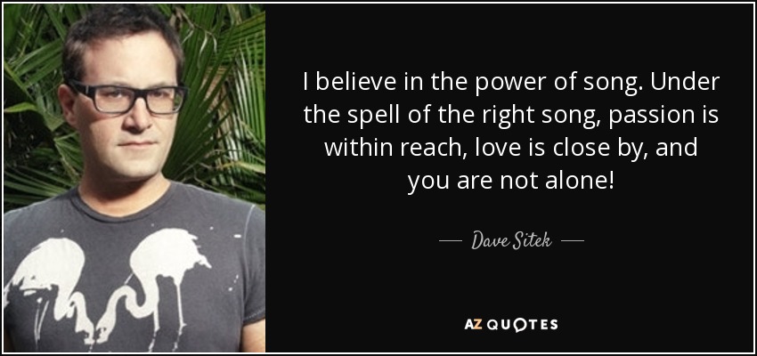 I believe in the power of song. Under the spell of the right song, passion is within reach, love is close by, and you are not alone! - Dave Sitek