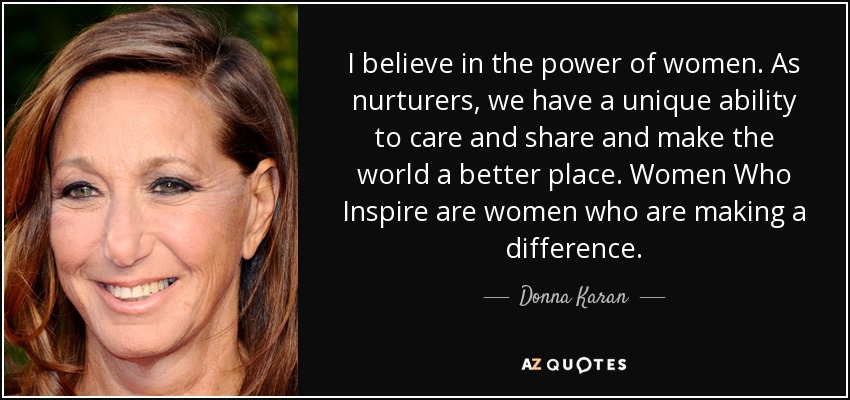 I believe in the power of women. As nurturers, we have a unique ability to care and share and make the world a better place. Women Who Inspire are women who are making a difference. - Donna Karan