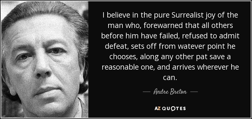 I believe in the pure Surrealist joy of the man who, forewarned that all others before him have failed, refused to admit defeat, sets off from watever point he chooses, along any other pat save a reasonable one, and arrives wherever he can. - Andre Breton