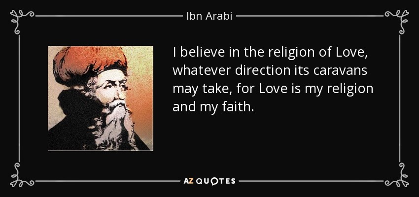 I believe in the religion of Love, whatever direction its caravans may take, for Love is my religion and my faith. - Ibn Arabi