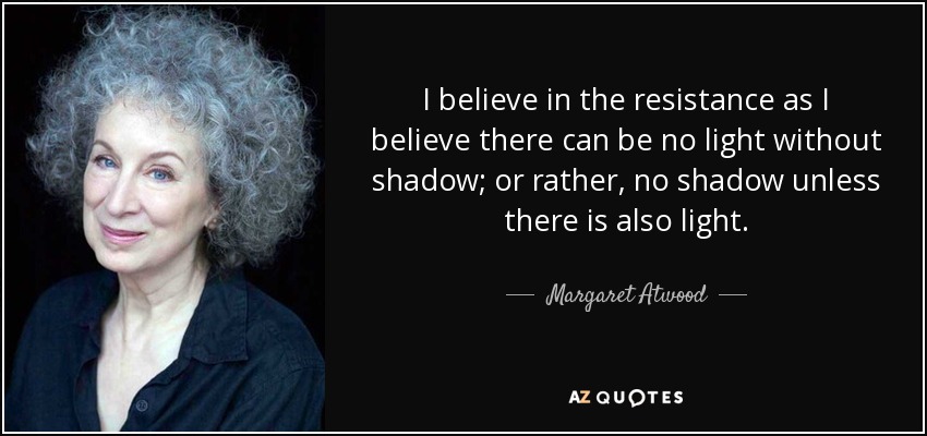 I believe in the resistance as I believe there can be no light without shadow; or rather, no shadow unless there is also light. - Margaret Atwood