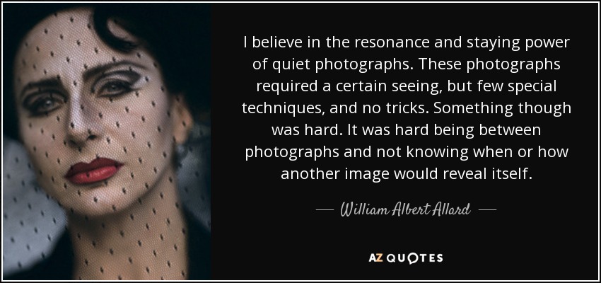 I believe in the resonance and staying power of quiet photographs. These photographs required a certain seeing, but few special techniques, and no tricks. Something though was hard. It was hard being between photographs and not knowing when or how another image would reveal itself. - William Albert Allard