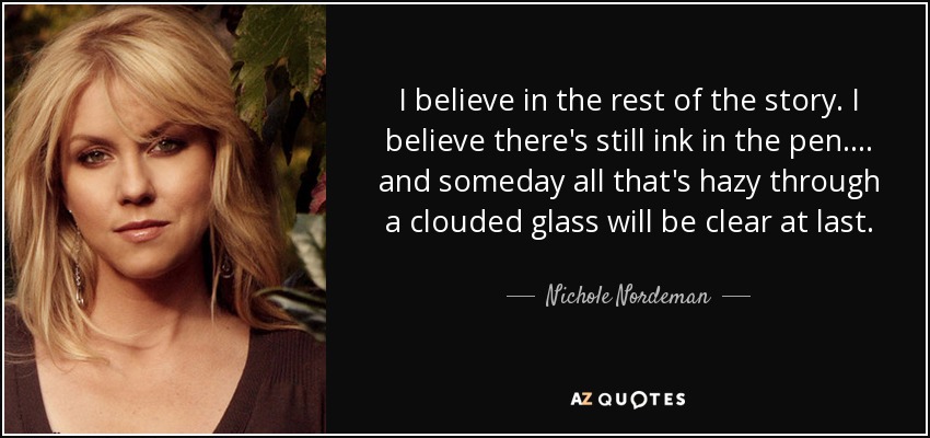 I believe in the rest of the story. I believe there's still ink in the pen.... and someday all that's hazy through a clouded glass will be clear at last. - Nichole Nordeman