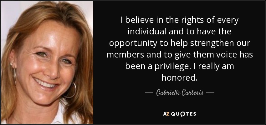 I believe in the rights of every individual and to have the opportunity to help strengthen our members and to give them voice has been a privilege. I really am honored. - Gabrielle Carteris