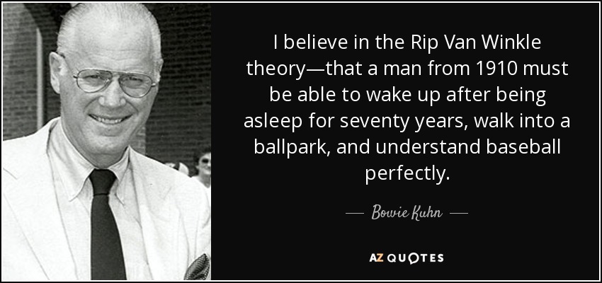 I believe in the Rip Van Winkle theory—that a man from 1910 must be able to wake up after being asleep for seventy years, walk into a ballpark, and understand baseball perfectly. - Bowie Kuhn