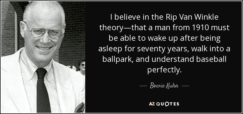 I believe in the Rip Van Winkle theory—that a man from 1910 must be able to wake up after being asleep for seventy years, walk into a ballpark, and understand baseball perfectly. - Bowie Kuhn