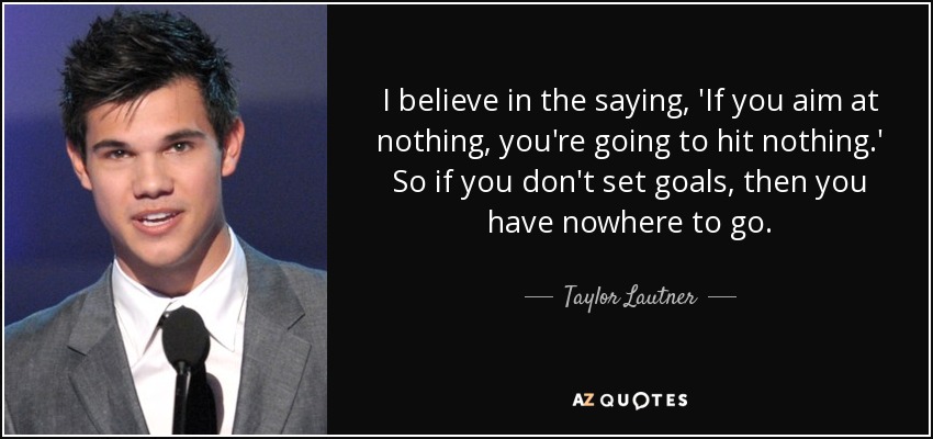 I believe in the saying, 'If you aim at nothing, you're going to hit nothing.' So if you don't set goals, then you have nowhere to go. - Taylor Lautner