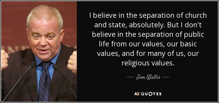 I believe in the separation of church and state, absolutely. But I don't believe in the separation of public life from our values, our basic values, and for many of us, our religious values. - Jim Wallis