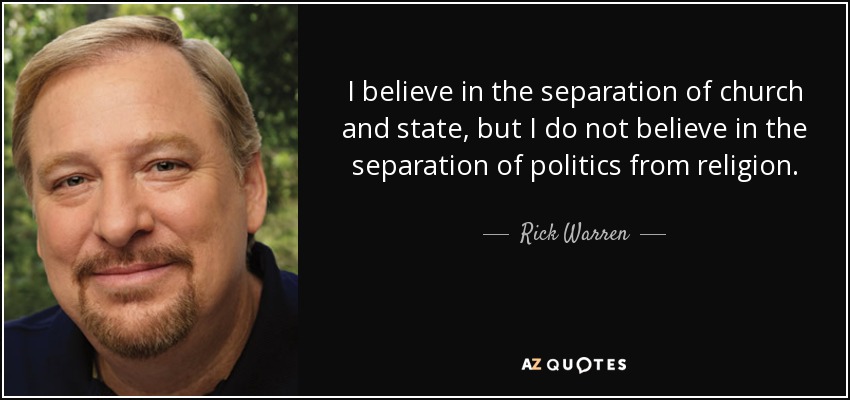 I believe in the separation of church and state, but I do not believe in the separation of politics from religion. - Rick Warren