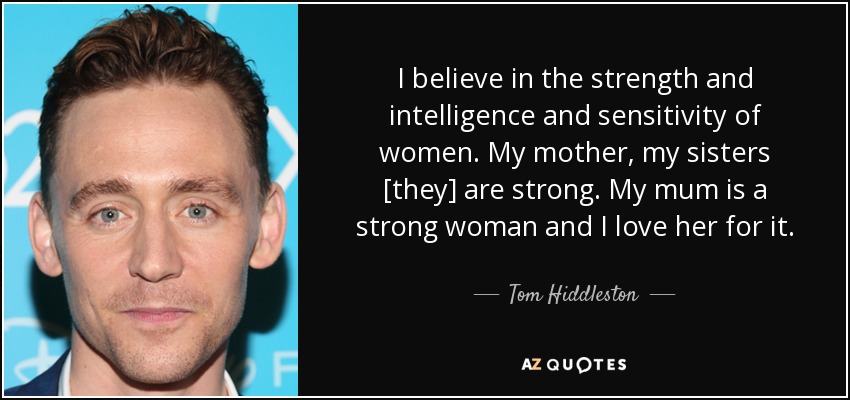 I believe in the strength and intelligence and sensitivity of women. My mother, my sisters [they] are strong. My mum is a strong woman and I love her for it. - Tom Hiddleston
