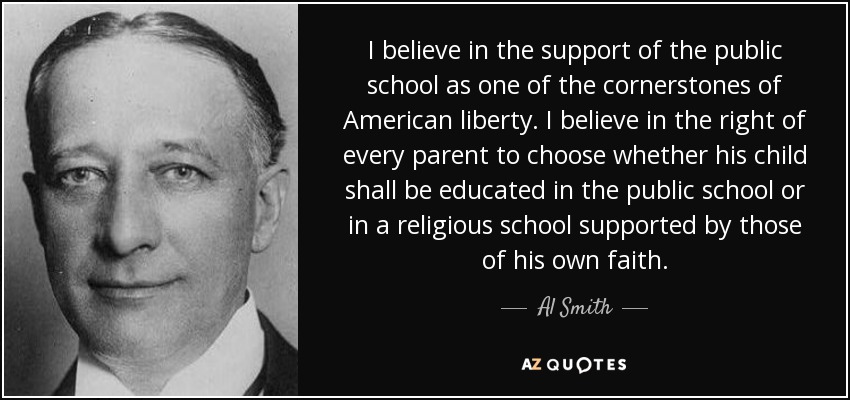 I believe in the support of the public school as one of the cornerstones of American liberty. I believe in the right of every parent to choose whether his child shall be educated in the public school or in a religious school supported by those of his own faith. - Al Smith