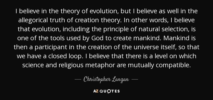 I believe in the theory of evolution, but I believe as well in the allegorical truth of creation theory. In other words, I believe that evolution, including the principle of natural selection, is one of the tools used by God to create mankind. Mankind is then a participant in the creation of the universe itself, so that we have a closed loop. I believe that there is a level on which science and religious metaphor are mutually compatible. - Christopher Langan