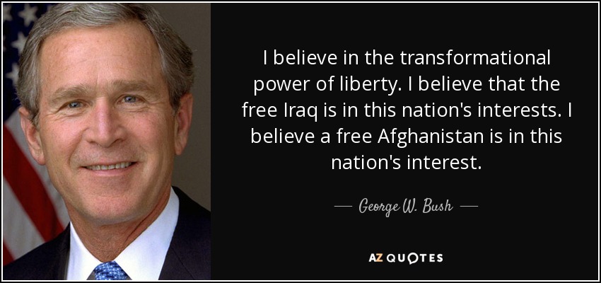 I believe in the transformational power of liberty. I believe that the free Iraq is in this nation's interests. I believe a free Afghanistan is in this nation's interest. - George W. Bush