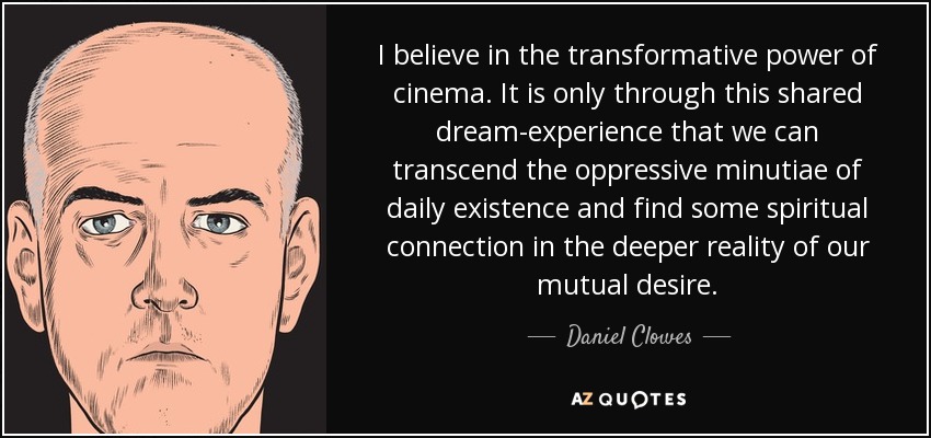 I believe in the transformative power of cinema. It is only through this shared dream-experience that we can transcend the oppressive minutiae of daily existence and find some spiritual connection in the deeper reality of our mutual desire. - Daniel Clowes