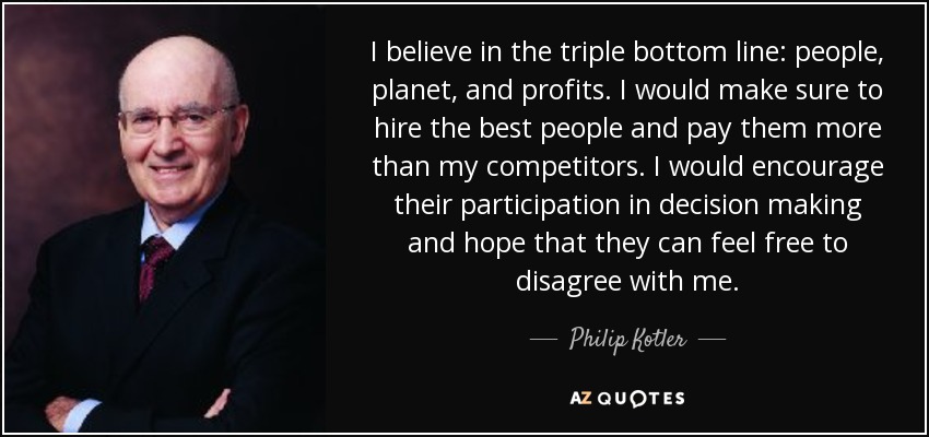 I believe in the triple bottom line: people, planet, and profits. I would make sure to hire the best people and pay them more than my competitors. I would encourage their participation in decision making and hope that they can feel free to disagree with me. - Philip Kotler