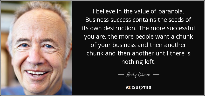 I believe in the value of paranoia. Business success contains the seeds of its own destruction. The more successful you are, the more people want a chunk of your business and then another chunk and then another until there is nothing left. - Andy Grove