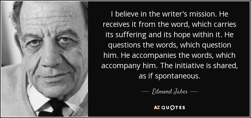 I believe in the writer's mission. He receives it from the word, which carries its suffering and its hope within it. He questions the words, which question him. He accompanies the words, which accompany him. The initiative is shared, as if spontaneous. - Edmond Jabes