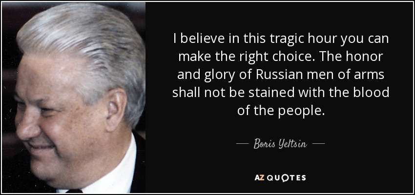 I believe in this tragic hour you can make the right choice. The honor and glory of Russian men of arms shall not be stained with the blood of the people. - Boris Yeltsin