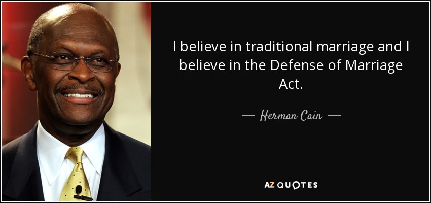 I believe in traditional marriage and I believe in the Defense of Marriage Act. - Herman Cain