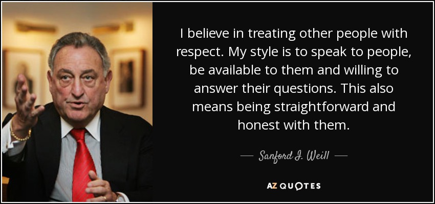 I believe in treating other people with respect. My style is to speak to people, be available to them and willing to answer their questions. This also means being straightforward and honest with them. - Sanford I. Weill