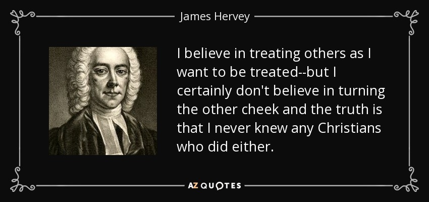 I believe in treating others as I want to be treated--but I certainly don't believe in turning the other cheek and the truth is that I never knew any Christians who did either. - James Hervey
