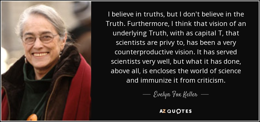 I believe in truths, but I don't believe in the Truth. Furthermore, I think that vision of an underlying Truth, with as capital T, that scientists are privy to, has been a very counterproductive vision. It has served scientists very well, but what it has done, above all, is encloses the world of science and immunize it from criticism. - Evelyn Fox Keller