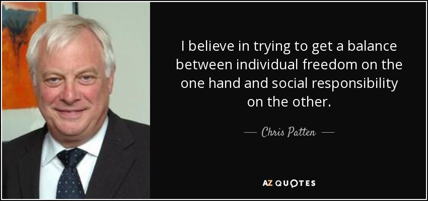 I believe in trying to get a balance between individual freedom on the one hand and social responsibility on the other. - Chris Patten