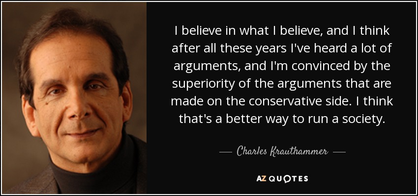 I believe in what I believe, and I think after all these years I've heard a lot of arguments, and I'm convinced by the superiority of the arguments that are made on the conservative side. I think that's a better way to run a society. - Charles Krauthammer