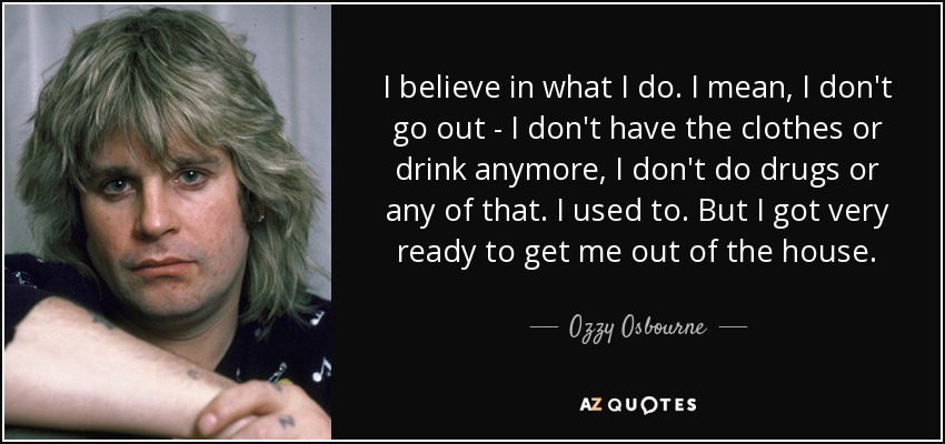 I believe in what I do. I mean, I don't go out - I don't have the clothes or drink anymore, I don't do drugs or any of that. I used to. But I got very ready to get me out of the house. - Ozzy Osbourne