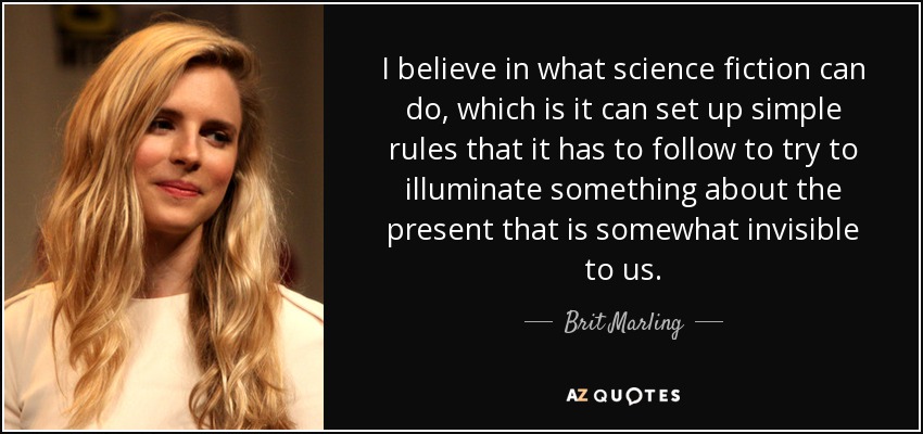 I believe in what science fiction can do, which is it can set up simple rules that it has to follow to try to illuminate something about the present that is somewhat invisible to us. - Brit Marling