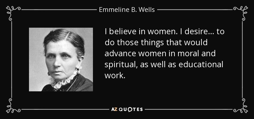 I believe in women. I desire . . . to do those things that would advance women in moral and spiritual, as well as educational work. - Emmeline B. Wells