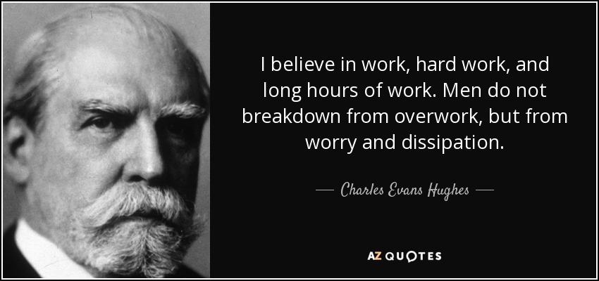 I believe in work, hard work, and long hours of work. Men do not breakdown from overwork, but from worry and dissipation. - Charles Evans Hughes